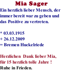 Mia Sager Ein herzlich lieber Mensch, der immer bereit war zu geben und das Positive zu vertreten.  * 03.03.1915               + 26.12.2009 = Bremen Huckelriede  Herzlichen  Dank lieber Mia, fr 15 herzlich tolle Jahre ! Ruhe in Frieden.