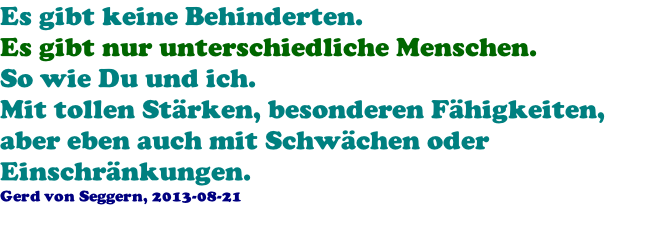 Es gibt keine Behinderten. Es gibt nur unterschiedliche Menschen. So wie Du und ich. Mit tollen Strken, besonderen Fhigkeiten, aber eben auch mit Schwchen oder Einschrnkungen. Gerd von Seggern, 2013-08-21