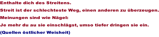 Enthalte dich des Streitens.  Streit ist der schlechteste Weg, einen anderen zu berzeugen. Meinungen sind wie Ngel: Je mehr du au sie einschlgst, umso tiefer dringen sie ein. (Quellen stlicher Weisheit)